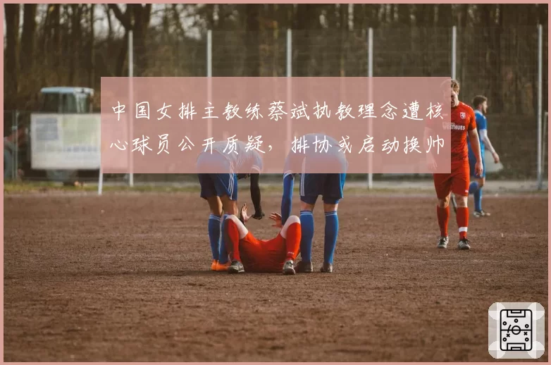 中国女排主教练蔡斌执教理念遭核心球员公开质疑，排协或启动换帅程序