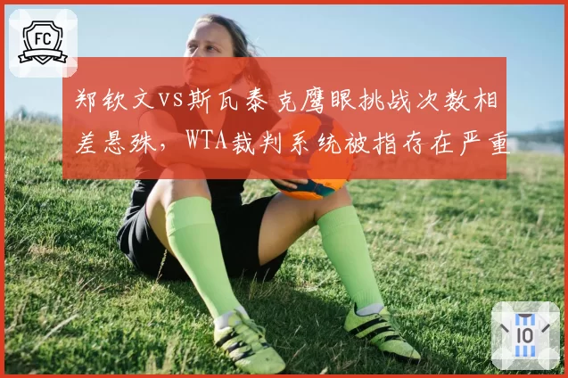 郑钦文vs斯瓦泰克鹰眼挑战次数相差悬殊，WTA裁判系统被指存在严重偏向性判罚