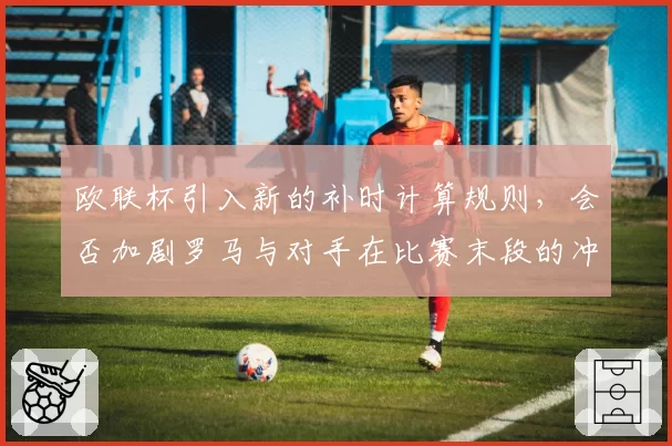 欧联杯引入新的补时计算规则,会否加剧罗马与对手在比赛末段的冲突风险?