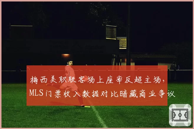 梅西美职联客场上座率反超主场,MLS门票收入数据对比暗藏商业争议