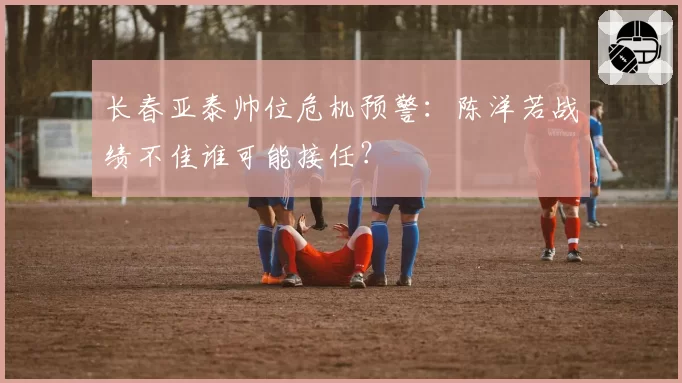长春亚泰帅位危机预警:陈洋若战绩不佳谁可能接任?