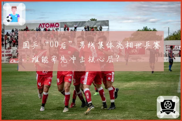 国乒“00后”男线集体亮相世乒赛,谁能率先冲击核心层?