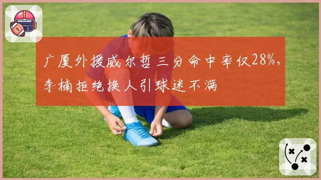 广厦外援威尔哲三分命中率仅28%，李楠拒绝换人引球迷不满