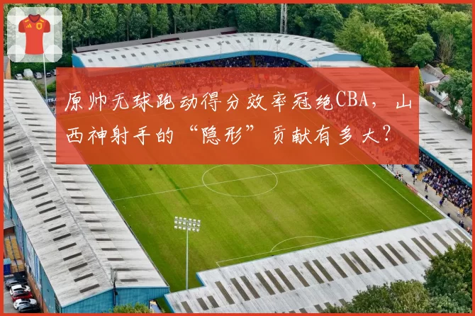 原帅无球跑动得分效率冠绝CBA,山西神射手的“隐形”贡献有多大?