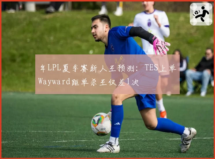 年LPL夏季赛新人王预测：TES上单Wayward距单杀王仅差1次