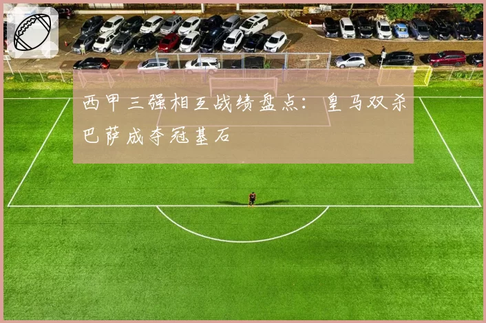 西甲三强相互战绩盘点：皇马双杀巴萨成夺冠基石