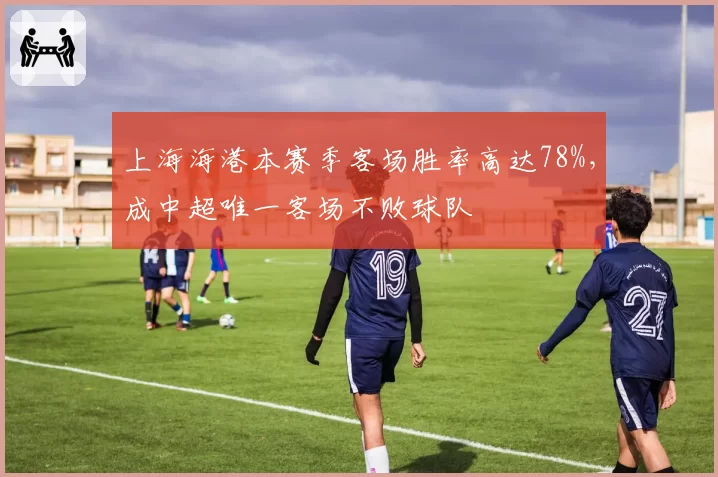 上海海港本赛季客场胜率高达78%，成中超唯一客场不败球队
