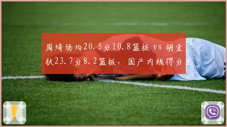 周琦场均20.5分10.8篮板 vs 胡金秋23.7分8.2篮板，国产内线得分王之争白热化