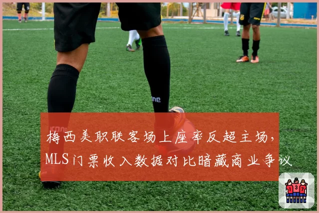 梅西美职联客场上座率反超主场,MLS门票收入数据对比暗藏商业争议
