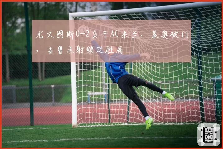 尤文图斯0-2负于AC米兰,莱奥破门,吉鲁点射锁定胜局