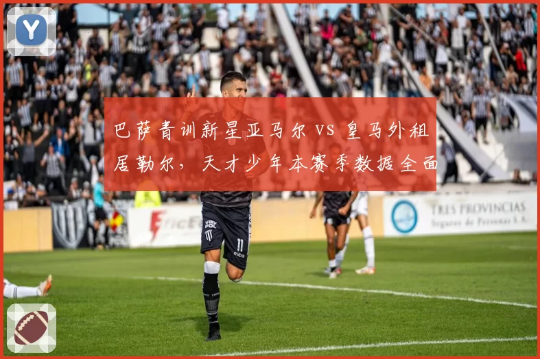 巴萨青训新星亚马尔 vs 皇马外租居勒尔，天才少年本赛季数据全面PK