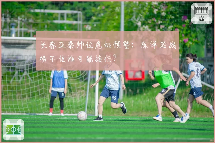 长春亚泰帅位危机预警：陈洋若战绩不佳谁可能接任？