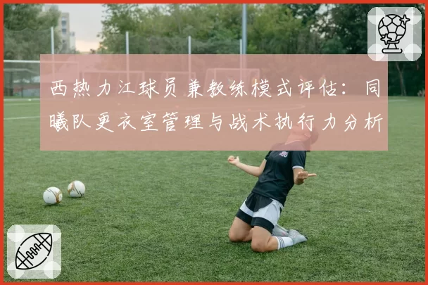 西热力江球员兼教练模式评估:同曦队更衣室管理与战术执行力分析