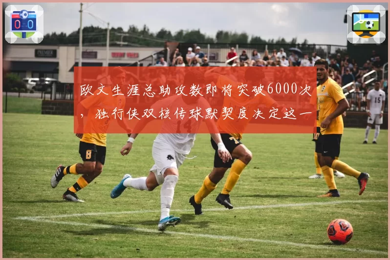 欧文生涯总助攻数即将突破6000次，独行侠双核传球默契度决定这一里程碑速度