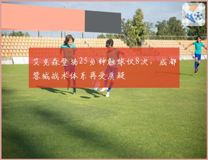艾克森登场25分钟触球仅8次,成都蓉城战术体系再受质疑