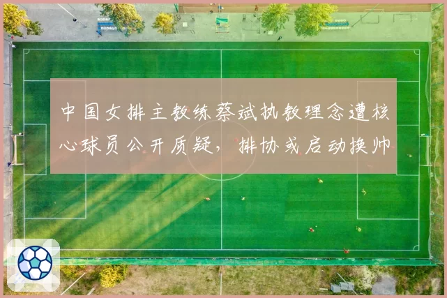 中国女排主教练蔡斌执教理念遭核心球员公开质疑，排协或启动换帅程序