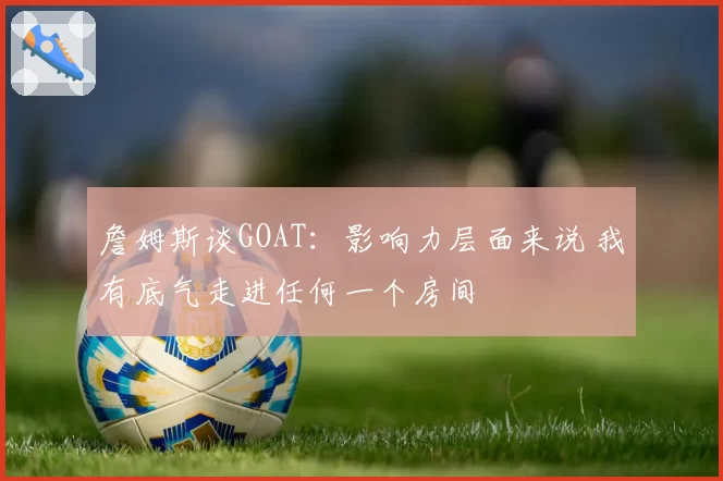 詹姆斯谈GOAT：影响力层面来说 我有底气走进任何一个房间