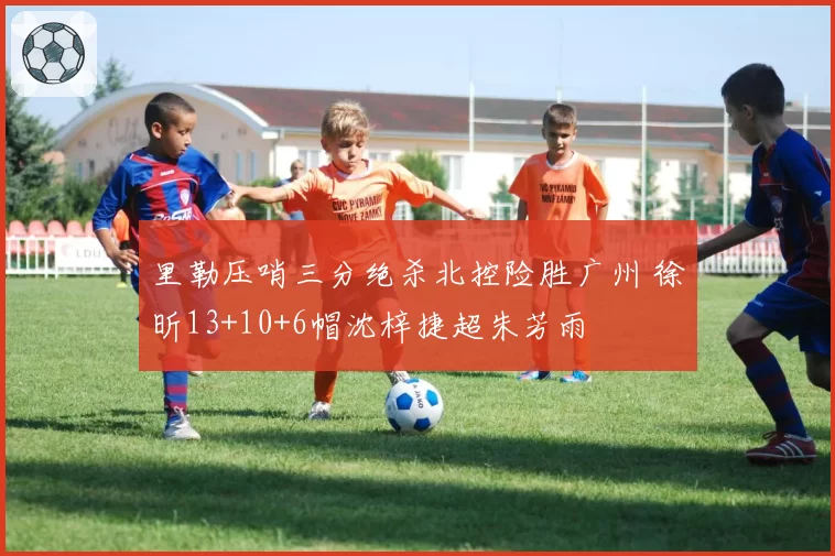 里勒压哨三分绝杀北控险胜广州 徐昕13+10+6帽沈梓捷超朱芳雨
