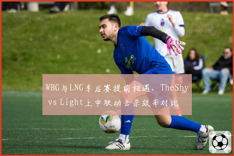 WBG与LNG季后赛提前相遇，TheShy vs Light上中联动击杀效率对比