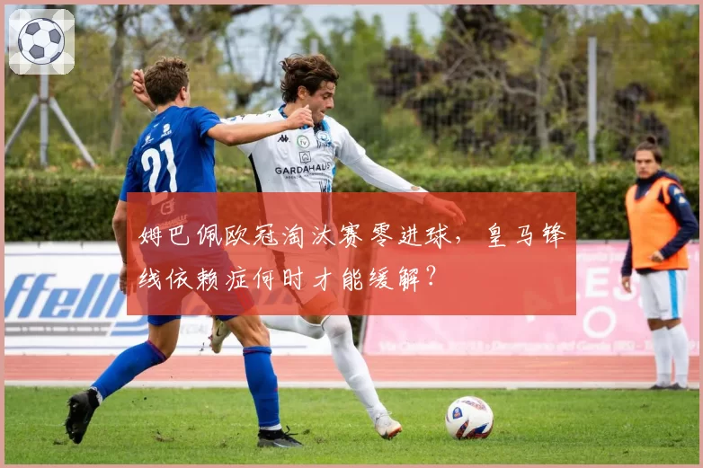 姆巴佩欧冠淘汰赛零进球，皇马锋线依赖症何时才能缓解？