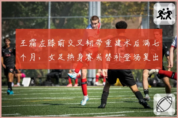 王霜左膝前交叉韧带重建术后满七个月,女足热身赛或替补登场复出