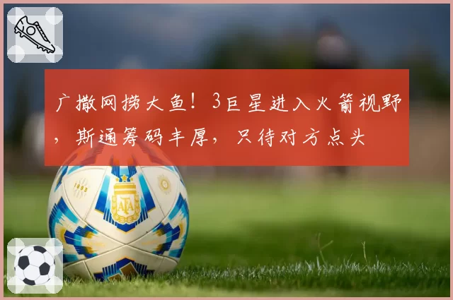 广撒网捞大鱼！3巨星进入火箭视野，斯通筹码丰厚，只待对方点头