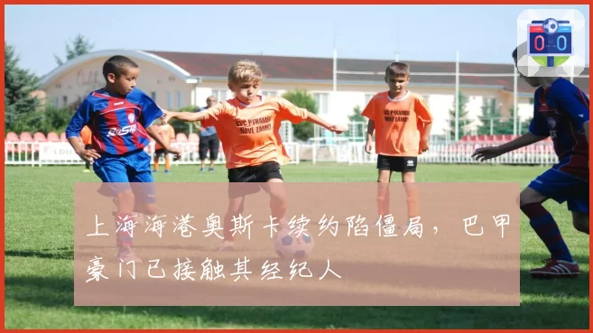 上海海港奥斯卡续约陷僵局,巴甲豪门已接触其经纪人