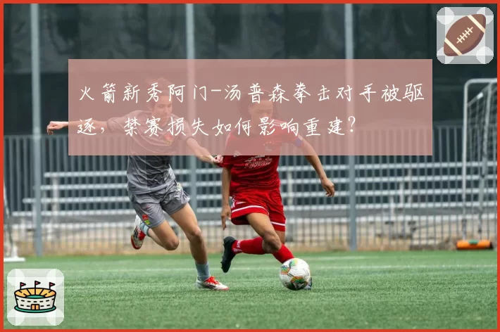 火箭新秀阿门-汤普森拳击对手被驱逐，禁赛损失如何影响重建？