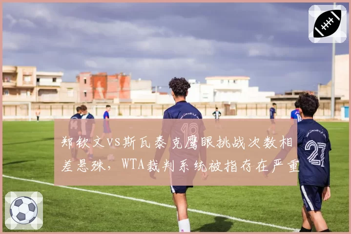 郑钦文vs斯瓦泰克鹰眼挑战次数相差悬殊，WTA裁判系统被指存在严重偏向性判罚