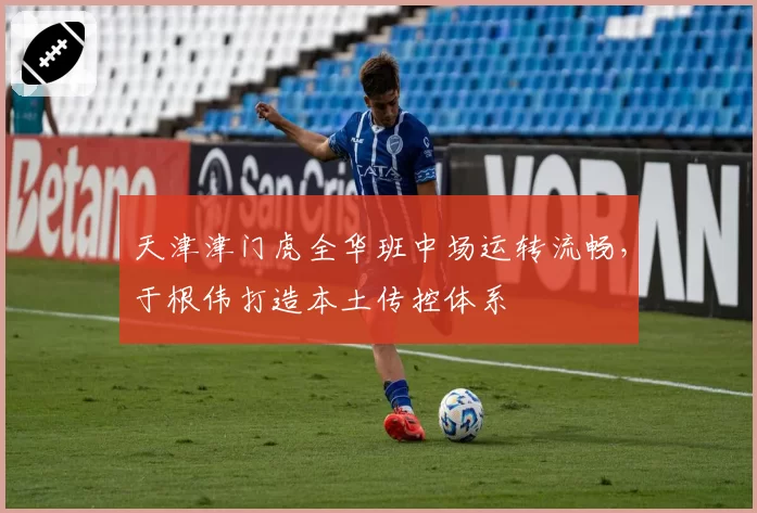 天津津门虎全华班中场运转流畅,于根伟打造本土传控体系