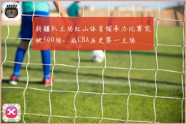 新疆队主场红山体育馆承办比赛突破500场，成CBA历史第一主场