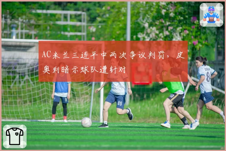 AC米兰三连平中两次争议判罚，皮奥利暗示球队遭针对