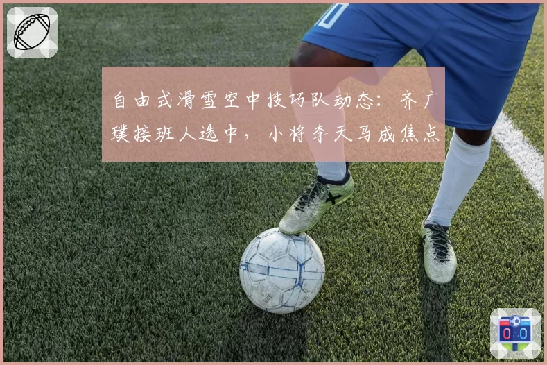 自由式滑雪空中技巧队动态：齐广璞接班人选中，小将李天马成焦点