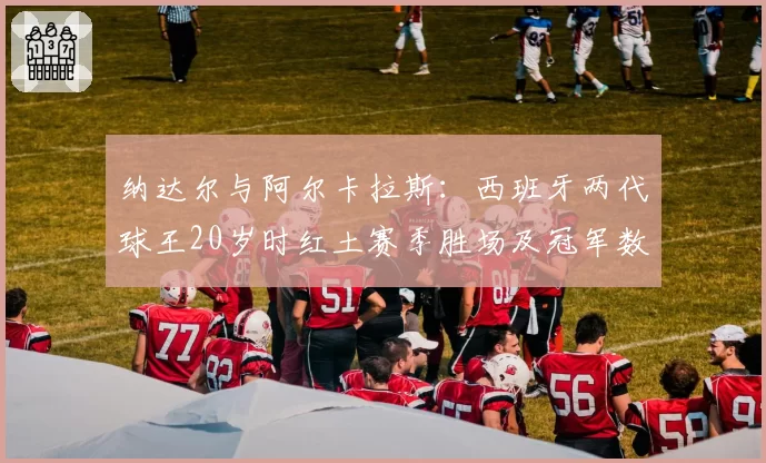 纳达尔与阿尔卡拉斯：西班牙两代球王20岁时红土赛季胜场及冠军数对比