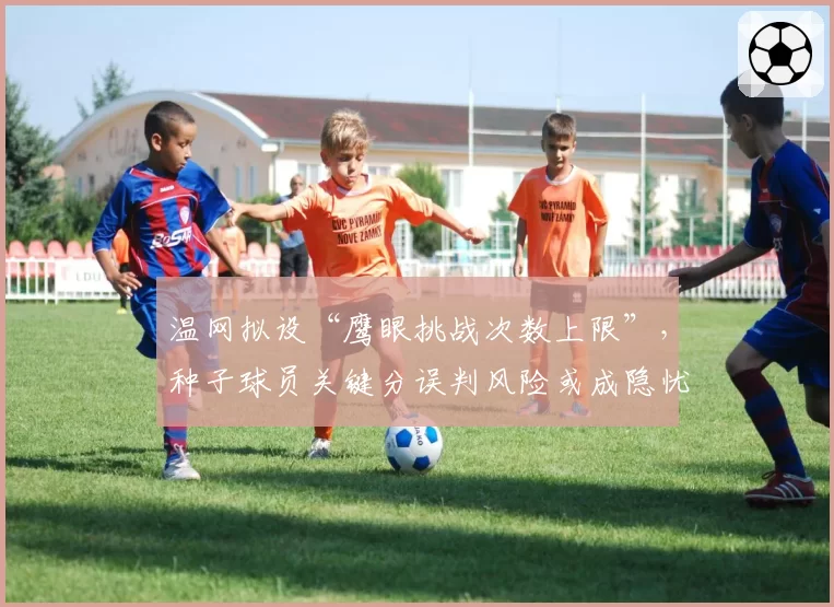温网拟设“鹰眼挑战次数上限”，种子球员关键分误判风险或成隐忧