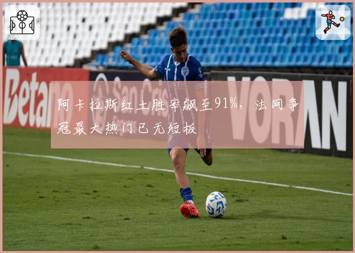 阿卡拉斯红土胜率飙至91%，法网争冠最大热门已无短板