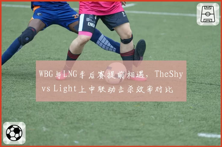 WBG与LNG季后赛提前相遇，TheShy vs Light上中联动击杀效率对比