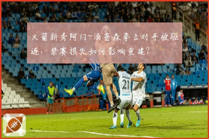 火箭新秀阿门-汤普森拳击对手被驱逐，禁赛损失如何影响重建？