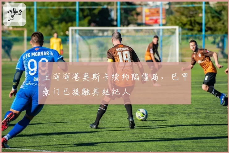 上海海港奥斯卡续约陷僵局,巴甲豪门已接触其经纪人