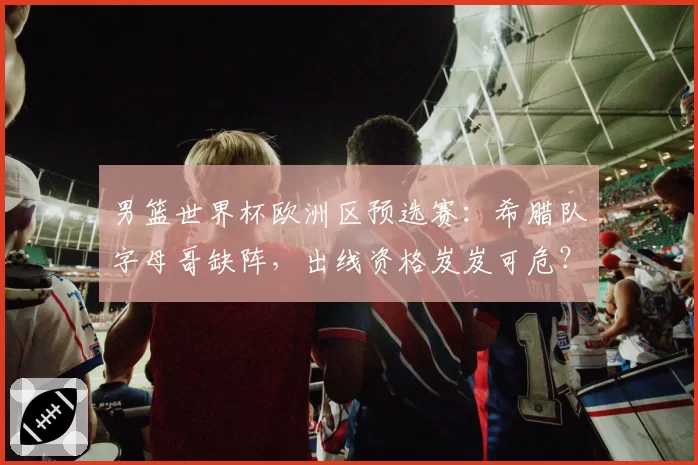 男篮世界杯欧洲区预选赛：希腊队字母哥缺阵，出线资格岌岌可危？