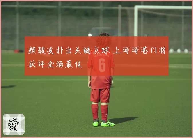 颜骏凌扑出关键点球 上海海港门将获评全场最佳