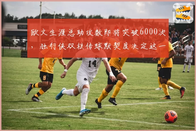 欧文生涯总助攻数即将突破6000次，独行侠双核传球默契度决定这一里程碑速度