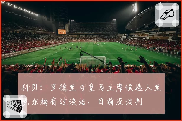 科贝：罗德里与皇马主席候选人里克尔梅有过谈话，目前没谈判