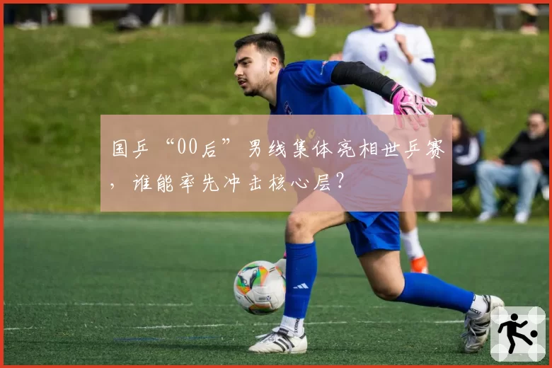 国乒“00后”男线集体亮相世乒赛,谁能率先冲击核心层?