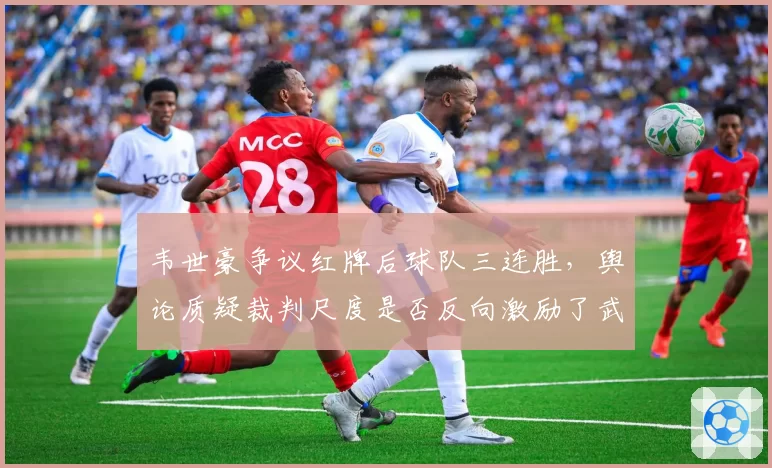 韦世豪争议红牌后球队三连胜，舆论质疑裁判尺度是否反向激励了武汉三镇？