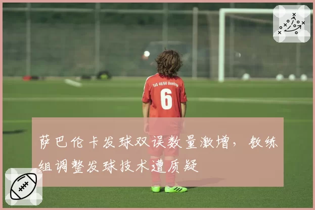萨巴伦卡发球双误数量激增,教练组调整发球技术遭质疑