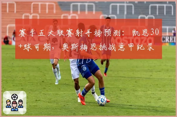 赛季五大联赛射手榜预测：凯恩30+球可期，奥斯梅恩挑战意甲纪录