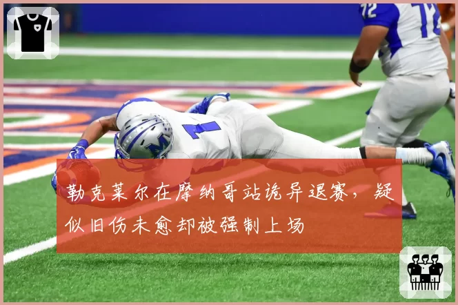 勒克莱尔在摩纳哥站诡异退赛，疑似旧伤未愈却被强制上场