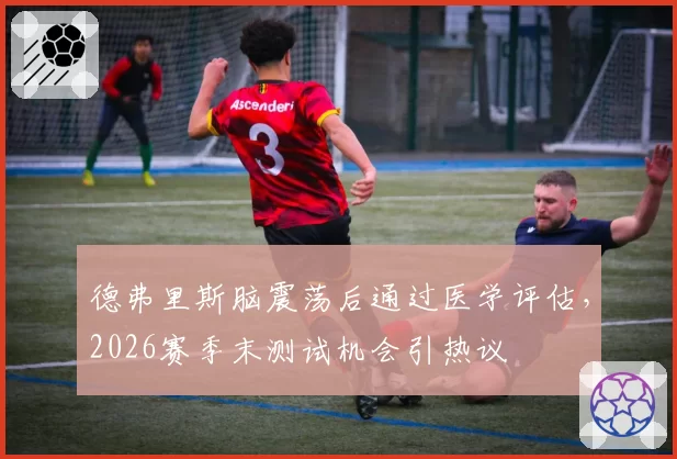 德弗里斯脑震荡后通过医学评估，2026赛季末测试机会引热议