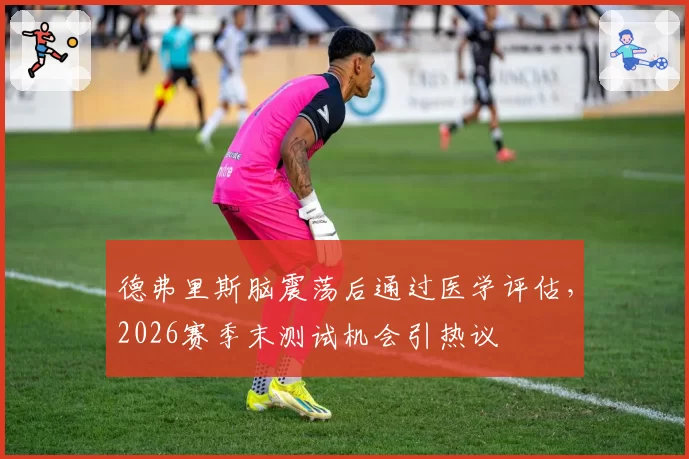 德弗里斯脑震荡后通过医学评估，2026赛季末测试机会引热议